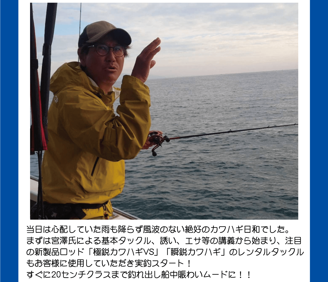 当日は心配していた雨も降らず、風波のない絶好のカワハギ日和。宮澤氏による基本タックル、誘い、エサ等の講義から始まり、注目の新製品ロッド「極鋭カワハギVS」「瞬鋭カワハギ」のレンタルタックルもお客様に使用していただき実釣スタート！